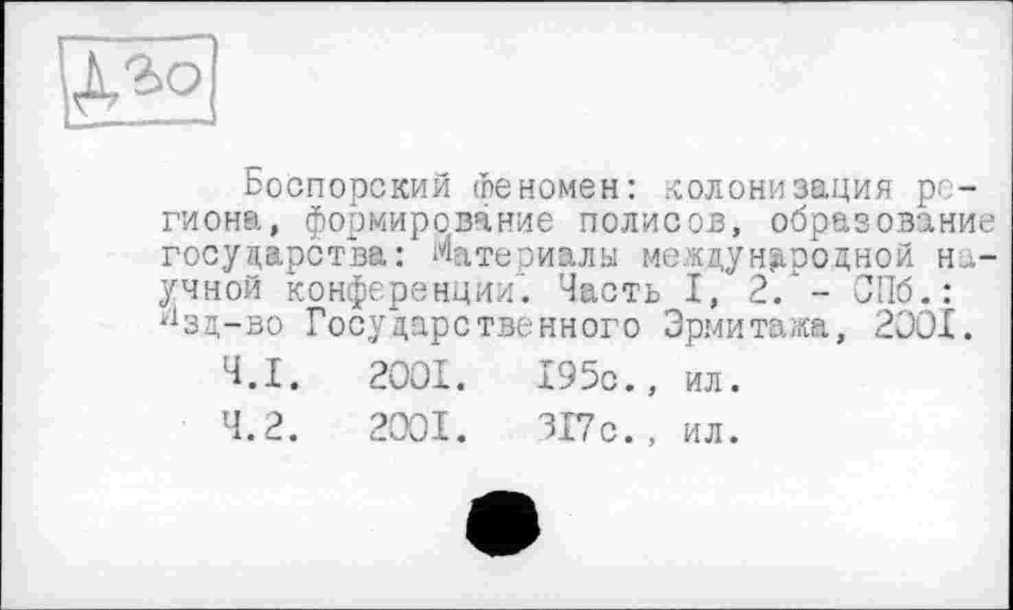 ﻿
Боспорский Феномен: колонизация региона, формирование полисов, образование государства: Матепиалы международной научной конференции. Часть I, 2. - СПб.: у1зд-во Государственного Эрмитажа, 2001.
4.1.	2001.	195с., ил.
4.2.	2001.	317с., ил.